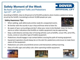 Be Aware of Equipment Traffic and Pedestrians
Safety Moment of the Week
April 23th – 29th, 2017
According to NIOSH, close to 20 percent of all forklift accidents alone involve a pedestrian being
struck by the forklift, translating to almost 19,000 people per year.
Safety Awareness Tips:
• When walking, walk defensively and be ready for unexpected events.
• Be familiar with the sounds in your shop and know what to listen for.
• Be aware of your surroundings and don’t allow your vision to be blocked. Listen for horns ,
alarms or other indications that forklifts or mobile equipment may be approaching.
• Keep a safe distance and stay clear of moving vehicles such as forklifts, scissor lifts, aerial lifts,
trucks, cranes or any other type of mobile equipment.
• Pedestrians should engage in eye contact before crossing the path of moving equipment.
• Equipment operators should always be on the alert for pedestrians and ensure to make them
aware of the equipment.
• Pedestrians can come around blind corners and intersections without warning.
• Obey all traffic signs and safety rules when operating mobile equipment.
 