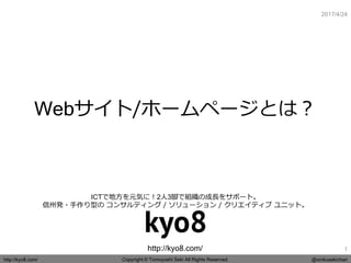 Copyright © Tomoyoshi Seki All Rights Reserved.http://kyo8.com/ @onikusekichan
http://kyo8.com/
ICTで地方を元気に！2人3脚で組織の成長をサポート。
信州発・手作り型の コンサルティング / ソリューション / クリエイティブ ユニット。
2017/4/24
Webサイト/ホームページとは？
1
 