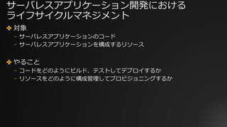 サーバレスアプリケーション開発における
ライフサイクルマネジメント
✤ 対象
⎻ サーバレスアプリケーションのコード
⎻ サーバレスアプリケーションを構成するリソース
✤ やること
⎻ コードをどのようにビルド、テストしてデプロイするか
⎻ リソースをどのように構成管理してプロビジョニングするか
 