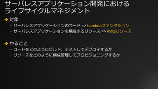 サーバレスアプリケーション開発における
ライフサイクルマネジメント
✤ 対象
⎻ サーバレスアプリケーションのコード => Lambdaファンクション
⎻ サーバレスアプリケーションを構成するリソース => AWSリソース
✤ やること
⎻ コードをどのようにビルド、テストしてデプロイするか
⎻ リソースをどのように構成管理してプロビジョニングするか
 