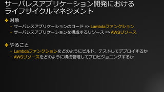 サーバレスアプリケーション開発における
ライフサイクルマネジメント
✤ 対象
⎻ サーバレスアプリケーションのコード => Lambdaファンクション
⎻ サーバレスアプリケーションを構成するリソース => AWSリソース
✤ やること
⎻ Lambdaファンクションをどのようにビルド、テストしてデプロイするか
⎻ AWSリソースをどのように構成管理してプロビジョニングするか
 