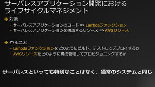 サーバレスアプリケーション開発における
ライフサイクルマネジメント
✤ 対象
⎻ サーバレスアプリケーションのコード => Lambdaファンクション
⎻ サーバレスアプリケーションを構成するリソース => AWSリソース
✤ やること
⎻ Lambdaファンクションをどのようにビルド、テストしてデプロイするか
⎻ AWSリソースをどのように構成管理してプロビジョニングするか
サーバレスといっても特別なことはなく、通常のシステムと同じ
 