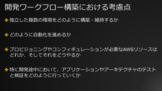 開発ワークフロー構築における考慮点
✤ 独⽴した複数の環境をどのように構築・維持するか
✤ どのように⾃動化を進めるか
✤ プロビジョニングやコンフィギュレーションが必要なAWSリソースは
どれか、そしてそれをどうやるか
✤ 特に開発途中において、アプリケーションやアーキテクチャのテスト
と検証をどのように⾏っていくか
 