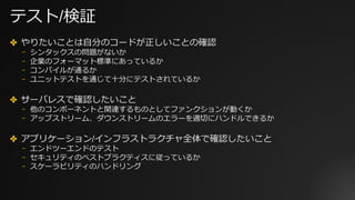 テスト/検証
✤ やりたいことは⾃分のコードが正しいことの確認
⎻ シンタックスの問題がないか
⎻ 企業のフォーマット標準にあっているか
⎻ コンパイルが通るか
⎻ ユニットテストを通じて⼗分にテストされているか
✤ サーバレスで確認したいこと
⎻ 他のコンポーネントと関連するものとしてファンクションが動くか
⎻ アップストリーム、ダウンストリームのエラーを適切にハンドルできるか
✤ アプリケーション/インフラストラクチャ全体で確認したいこと
⎻ エンドツーエンドのテスト
⎻ セキュリティのベストプラクティスに従っているか
⎻ スケーラビリティのハンドリング
 
