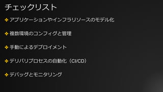 チェックリスト
✤ アプリケーションやインフラリソースのモデル化
✤ 複数環境のコンフィグと管理
✤ ⼿動によるデプロイメント
✤ デリバリプロセスの⾃動化（CI/CD）
✤ デバッグとモニタリング
 
