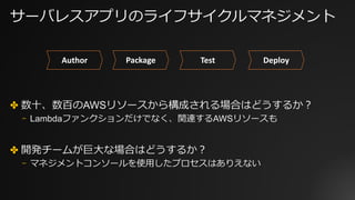 サーバレスアプリのライフサイクルマネジメント
✤ 数⼗、数百のAWSリソースから構成される場合はどうするか？
⎻ Lambdaファンクションだけでなく、関連するAWSリソースも
✤ 開発チームが巨⼤な場合はどうするか？
⎻ マネジメントコンソールを使⽤したプロセスはありえない
Author Package Test Deploy
 