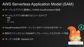 AWS Serverless Application Model (SAM)
✤ サーバレスアプリに最適化したAWS CloudFomationの拡張
✤ サーバレスアプリ⽤の新たなリソースタイプ
⎻ 関数
⎻ API
⎻ テーブル
✤ CloudFormationがサポートしているすべてのものをサポート
✤ 既存のファンクションをSAMテンプレートとしてエクスポート可能
✤ オープンな仕様（Apache 2.0）
 