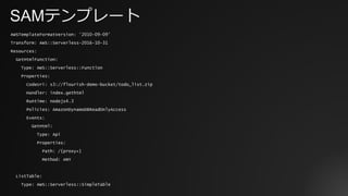SAMテンプレート
AWSTemplateFormatVersion: '2010-09-09’
Transform: AWS::Serverless-2016-10-31
Resources:
GetHtmlFunction:
Type: AWS::Serverless::Function
Properties:
CodeUri: s3://flourish-demo-bucket/todo_list.zip
Handler: index.gethtml
Runtime: nodejs4.3
Policies: AmazonDynamoDBReadOnlyAccess
Events:
GetHtml:
Type: Api
Properties:
Path: /{proxy+}
Method: ANY
ListTable:
Type: AWS::Serverless::SimpleTable
 
