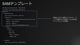 SAMテンプレート
AWSTemplateFormatVersion: '2010-09-09’
Transform: AWS::Serverless-2016-10-31
Resources:
GetHtmlFunction:
Type: AWS::Serverless::Function
Properties:
CodeUri: s3://flourish-demo-bucket/todo_list.zip
Handler: index.gethtml
Runtime: nodejs4.3
Policies: AmazonDynamoDBReadOnlyAccess
Events:
GetHtml:
Type: Api
Properties:
Path: /{proxy+}
Method: ANY
ListTable:
Type: AWS::Serverless::SimpleTable
必要なアクセス権やランタイム、コ
ードの場所などを指定してLambda
ファンクションを定義
 