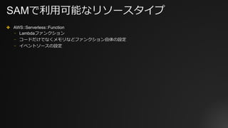 SAMで利⽤可能なリソースタイプ
✤ AWS::Serverless::Function
⎻ Lambdaファンクション
⎻ コードだけでなくメモリなどファンクション⾃体の設定
⎻ イベントソースの設定
 