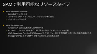 SAMで利⽤可能なリソースタイプ
✤ AWS::Serverless::Function
⎻ Lambdaファンクション
⎻ コードだけでなくメモリなどファンクション⾃体の設定
⎻ イベントソースの設定
✤ AWS::Serverless::Api
⎻ Amazon API Gatewayを利⽤したAPIの作成
⎻ HTTPSのエンドポイントを通じて呼び出されるリソースとメソッドを定義
⎻ AWS::Serverless::FunctionでAPI Gatewayをイベントソースとする定義をしていると⾃動で作成される
⎻ Swaggerを利⽤してより細かく管理する場合はこの定義が必須
 