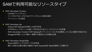 SAMで利⽤可能なリソースタイプ
✤ AWS::Serverless::Function
⎻ Lambdaファンクション
⎻ コードだけでなくメモリなどファンクション⾃体の設定
⎻ イベントソースの設定
✤ AWS::Serverless::Api
⎻ Amazon API Gatewayを利⽤したAPIの作成
⎻ HTTPSのエンドポイントを通じて呼び出されるリソースとメソッドを定義
⎻ AWS::Serverless::FunctionでAPI Gatewayをイベントソースとする定義をしていると⾃動で作成される
⎻ Swaggerを利⽤してより細かく管理する場合はこの定義が必須
✤ AWS::Serverless::SimpleTable
⎻ DynamoDBのシンプルなテーブルを作成
⎻ 細かい設定が必要な場合は通常の AWS::DynamoDB::Tableを使⽤して定義する
 