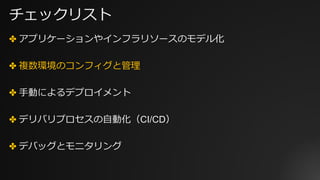 チェックリスト
✤ アプリケーションやインフラリソースのモデル化
✤ 複数環境のコンフィグと管理
✤ ⼿動によるデプロイメント
✤ デリバリプロセスの⾃動化（CI/CD）
✤ デバッグとモニタリング
 