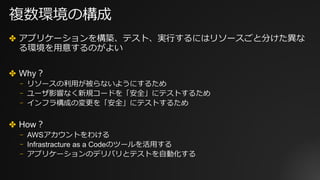 複数環境の構成
✤ アプリケーションを構築、テスト、実⾏するにはリソースごと分けた異な
る環境を⽤意するのがよい
✤ Why？
⎻ リソースの利⽤が被らないようにするため
⎻ ユーザ影響なく新規コードを「安全」にテストするため
⎻ インフラ構成の変更を「安全」にテストするため
✤ How？
⎻ AWSアカウントをわける
⎻ Infrastracture as a Codeのツールを活⽤する
⎻ アプリケーションのデリバリとテストを⾃動化する
 