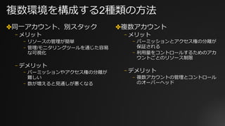 複数環境を構成する2種類の⽅法
✤同⼀アカウント、別スタック
⎻ メリット
⎻ リソースの管理が簡単
⎻ 管理/モニタリングツールを通じた容易
な可視化
⎻ デメリット
⎻ パーミッションやアクセス権の分離が
難しい
⎻ 数が増えると⾒通しが悪くなる
✤複数アカウント
⎻ メリット
⎻ パーミッションとアクセス権の分離が
保証される
⎻ 利⽤量をコントロールするためのアカ
ウントごとのリソース制限
⎻ デメリット
⎻ 複数アカウントの管理とコントロール
のオーバーヘッド
 