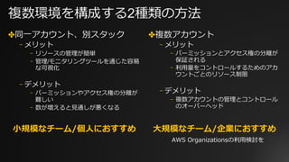 複数環境を構成する2種類の⽅法
✤同⼀アカウント、別スタック
⎻ メリット
⎻ リソースの管理が簡単
⎻ 管理/モニタリングツールを通じた容易
な可視化
⎻ デメリット
⎻ パーミッションやアクセス権の分離が
難しい
⎻ 数が増えると⾒通しが悪くなる
✤複数アカウント
⎻ メリット
⎻ パーミッションとアクセス権の分離が
保証される
⎻ 利⽤量をコントロールするためのアカ
ウントごとのリソース制限
⎻ デメリット
⎻ 複数アカウントの管理とコントロール
のオーバーヘッド
⼩規模なチーム/個⼈におすすめ ⼤規模なチーム/企業におすすめ
AWS Organizationsの利⽤検討を
 
