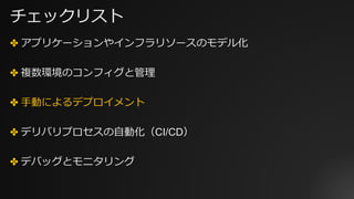 チェックリスト
✤ アプリケーションやインフラリソースのモデル化
✤ 複数環境のコンフィグと管理
✤ ⼿動によるデプロイメント
✤ デリバリプロセスの⾃動化（CI/CD）
✤ デバッグとモニタリング
 