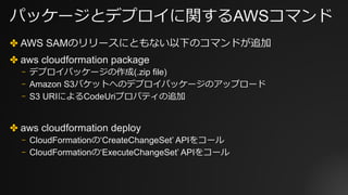 パッケージとデプロイに関するAWSコマンド
✤ AWS SAMのリリースにともない以下のコマンドが追加
✤ aws cloudformation package
⎻ デプロイパッケージの作成(.zip file)
⎻ Amazon S3バケットへのデプロイパッケージのアップロード
⎻ S3 URIによるCodeUriプロパティの追加
✤ aws cloudformation deploy
⎻ CloudFormationの‘CreateChangeSet’ APIをコール
⎻ CloudFormationの‘ExecuteChangeSet’ APIをコール
 