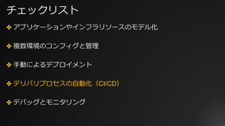 チェックリスト
✤ アプリケーションやインフラリソースのモデル化
✤ 複数環境のコンフィグと管理
✤ ⼿動によるデプロイメント
✤ デリバリプロセスの⾃動化（CI/CD）
✤ デバッグとモニタリング
 