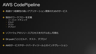 AWS CodePipeline
✤ ⾼速かつ信頼性の⾼いアプリケーション更新のためのサービス
✤ 独⾃のワークフローを定義
⎻ ソースコードチェック
⎻ ビルド
⎻ テスト
⎻ デプロイ
✤ ソフトウェアのリリースプロセスをモデル化し可視化
✤ Git pushごとにビルド、テスト、デプロイ
✤ AWSサービスやサードパーティツールとのインテグレーション
 