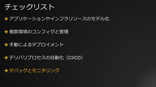 チェックリスト
✤ アプリケーションやインフラリソースのモデル化
✤ 複数環境のコンフィグと管理
✤ ⼿動によるデプロイメント
✤ デリバリプロセスの⾃動化（CI/CD）
✤ デバッグとモニタリング
 