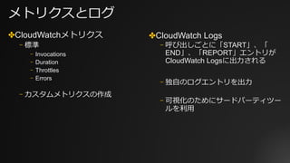 メトリクスとログ
✤CloudWatchメトリクス
⎻ 標準
⎻ Invocations
⎻ Duration
⎻ Throttles
⎻ Errors
⎻ カスタムメトリクスの作成
✤CloudWatch Logs
⎻ 呼び出しごとに「START」、「
END」、「REPORT」エントリが
CloudWatch Logsに出⼒される
⎻ 独⾃のログエントリを出⼒
⎻ 可視化のためにサードパーティツー
ルを利⽤
 
