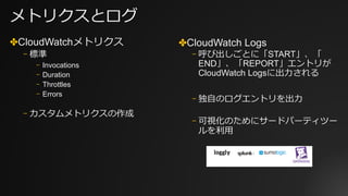 メトリクスとログ
✤CloudWatchメトリクス
⎻ 標準
⎻ Invocations
⎻ Duration
⎻ Throttles
⎻ Errors
⎻ カスタムメトリクスの作成
✤CloudWatch Logs
⎻ 呼び出しごとに「START」、「
END」、「REPORT」エントリが
CloudWatch Logsに出⼒される
⎻ 独⾃のログエントリを出⼒
⎻ 可視化のためにサードパーティツー
ルを利⽤
 