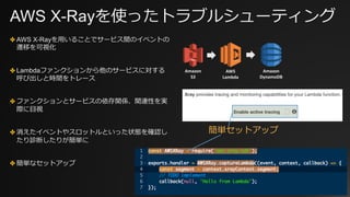 AWS X-Rayを使ったトラブルシューティング
✤ AWS X-Rayを⽤いることでサービス間のイベントの
遷移を可視化
✤ Lambdaファンクションから他のサービスに対する
呼び出しと時間をトレース
✤ ファンクションとサービスの依存関係、関連性を実
際に⽬視
✤ 消えたイベントやスロットルといった状態を確認し
たり診断したりが簡単に
✤ 簡単なセットアップ
簡単セットアップ
AWS
Lambda
Amazon
S3
Amazon
DynamoDB
 