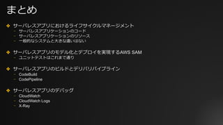 まとめ
✤ サーバレスアプリにおけるライフサイクルマネージメント
⎻ サーバレスアプリケーションのコード
⎻ サーバレスアプリケーションのリソース
⎻ ⼀般的なシステムと⼤きな違いはない
✤ サーバレスアプリのモデル化とデプロイを実現するAWS SAM
⎻ ユニットテストはこれまで通り
✤ サーバレスアプリのビルドとデリバリパイプライン
⎻ CodeBuild
⎻ CodePipeline
✤ サーバレスアプリのデバッグ
⎻ CloudWatch
⎻ CloudWatch Logs
⎻ X-Ray
 