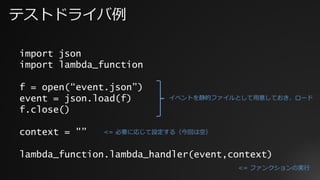 テストドライバ例
import json
import lambda_function
f = open(“event.json”)
event = json.load(f)
f.close()
context = "”
lambda_function.lambda_handler(event,context)
イベントを静的ファイルとして⽤意しておき、ロード
<= 必要に応じて設定する（今回は空）
<= ファンクションの実⾏
 