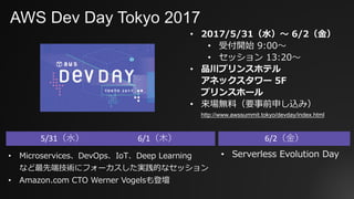 AWS Dev Day Tokyo 2017
• 2017/5/31（⽔）〜 6/2（⾦）
• 受付開始 9:00〜
• セッション 13:20〜
• 品川プリンスホテル
アネックスタワー 5F
プリンスホール
• 来場無料（要事前申し込み）
http://www.awssummit.tokyo/devday/index.html
5/31（⽔） 6/1（⽊） 6/2（⾦）
• Serverless Evolution Day• Microservices、DevOps、IoT、Deep Learning
など最先端技術にフォーカスした実践的なセッション
• Amazon.com CTO Werner Vogelsも登壇
 