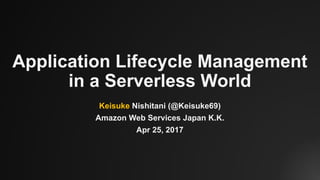 Application Lifecycle Management
in a Serverless World
Keisuke Nishitani (@Keisuke69)
Amazon Web Services Japan K.K.
Apr 25, 2017
 