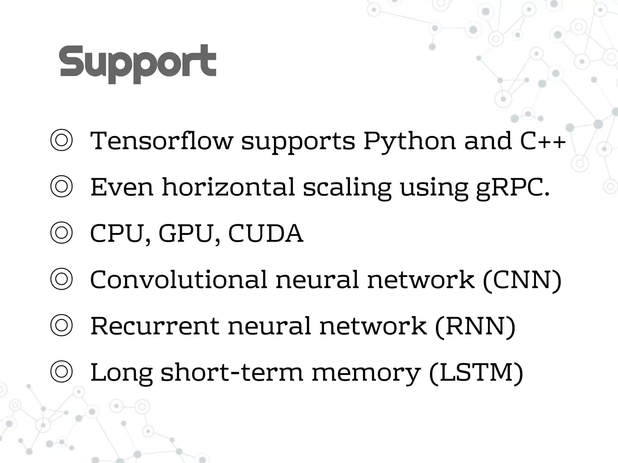 Support
◎ Tensorflow supports Python and C++
◎ Even horizontal scaling using gRPC.
◎ CPU, GPU, CUDA
◎ Convolutional neural network (CNN)
◎ Recurrent neural network (RNN)
◎ Long short-term memory (LSTM)
 