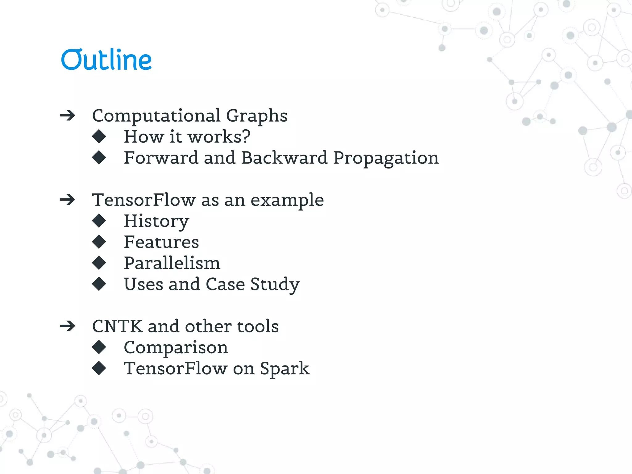 Outline
➔ Computational Graphs
◆ How it works?
◆ Forward and Backward Propagation
➔ TensorFlow as an example
◆ History
◆ Features
◆ Parallelism
◆ Uses and Case Study
➔ CNTK and other tools
◆ Comparison
◆ TensorFlow on Spark
 