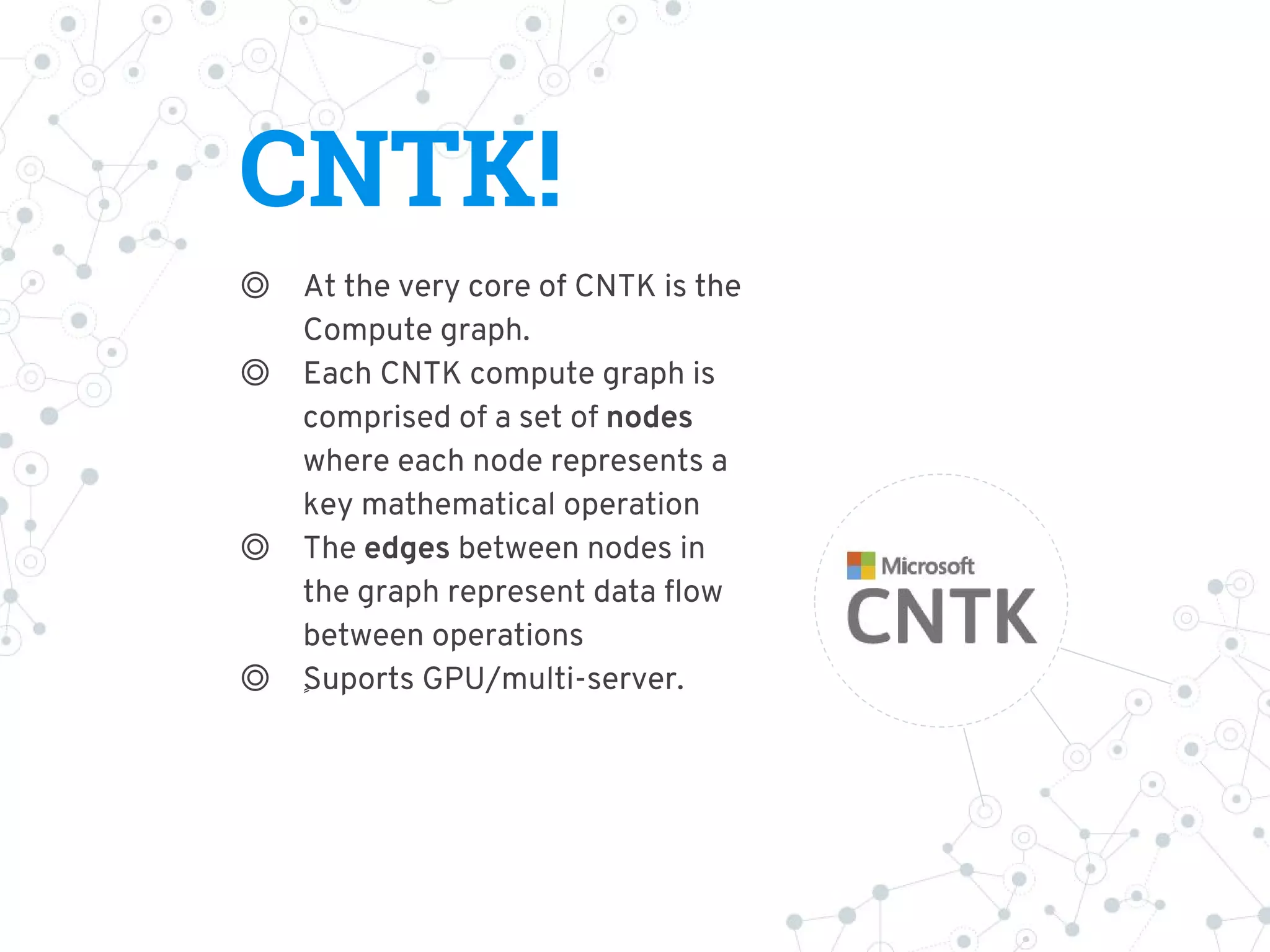 CNTK!
◎ At the very core of CNTK is the
Compute graph.
◎ Each CNTK compute graph is
comprised of a set of nodes
where each node represents a
key mathematical operation
◎ The edges between nodes in
the graph represent data flow
between operations
◎ ٍٍSuports GPU/multi-server.
 