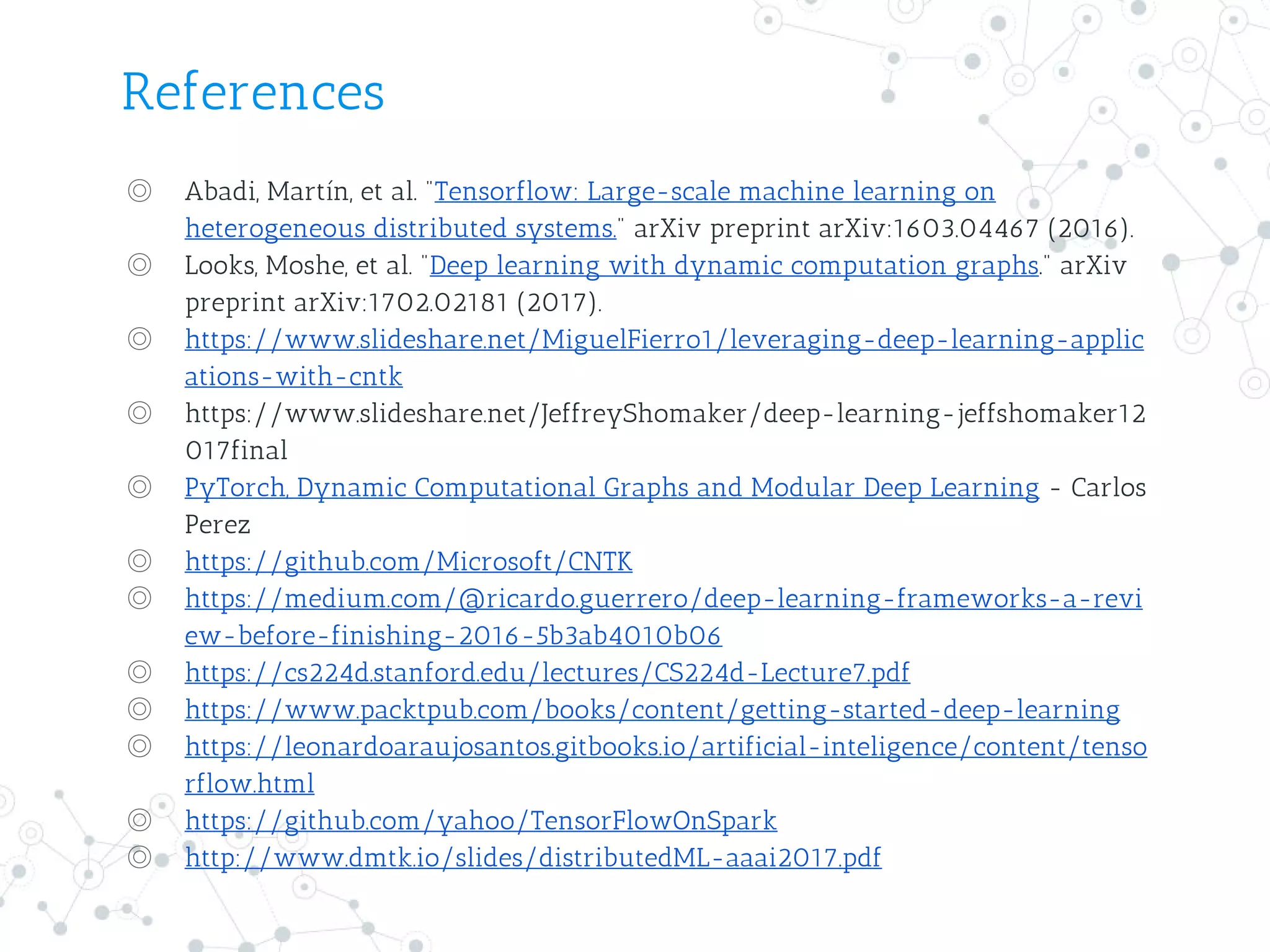 References
◎ Abadi, Martín, et al. "Tensorflow: Large-scale machine learning on
heterogeneous distributed systems." arXiv preprint arXiv:1603.04467 (2016).
◎ Looks, Moshe, et al. "Deep learning with dynamic computation graphs." arXiv
preprint arXiv:1702.02181 (2017).
◎ https://www.slideshare.net/MiguelFierro1/leveraging-deep-learning-applic
ations-with-cntk
◎ https://www.slideshare.net/JeffreyShomaker/deep-learning-jeffshomaker12
017final
◎ PyTorch, Dynamic Computational Graphs and Modular Deep Learning - Carlos
Perez
◎ https://github.com/Microsoft/CNTK
◎ https://medium.com/@ricardo.guerrero/deep-learning-frameworks-a-revi
ew-before-finishing-2016-5b3ab4010b06
◎ https://cs224d.stanford.edu/lectures/CS224d-Lecture7.pdf
◎ https://www.packtpub.com/books/content/getting-started-deep-learning
◎ https://leonardoaraujosantos.gitbooks.io/artificial-inteligence/content/tenso
rflow.html
◎ https://github.com/yahoo/TensorFlowOnSpark
◎ http://www.dmtk.io/slides/distributedML-aaai2017.pdf
 