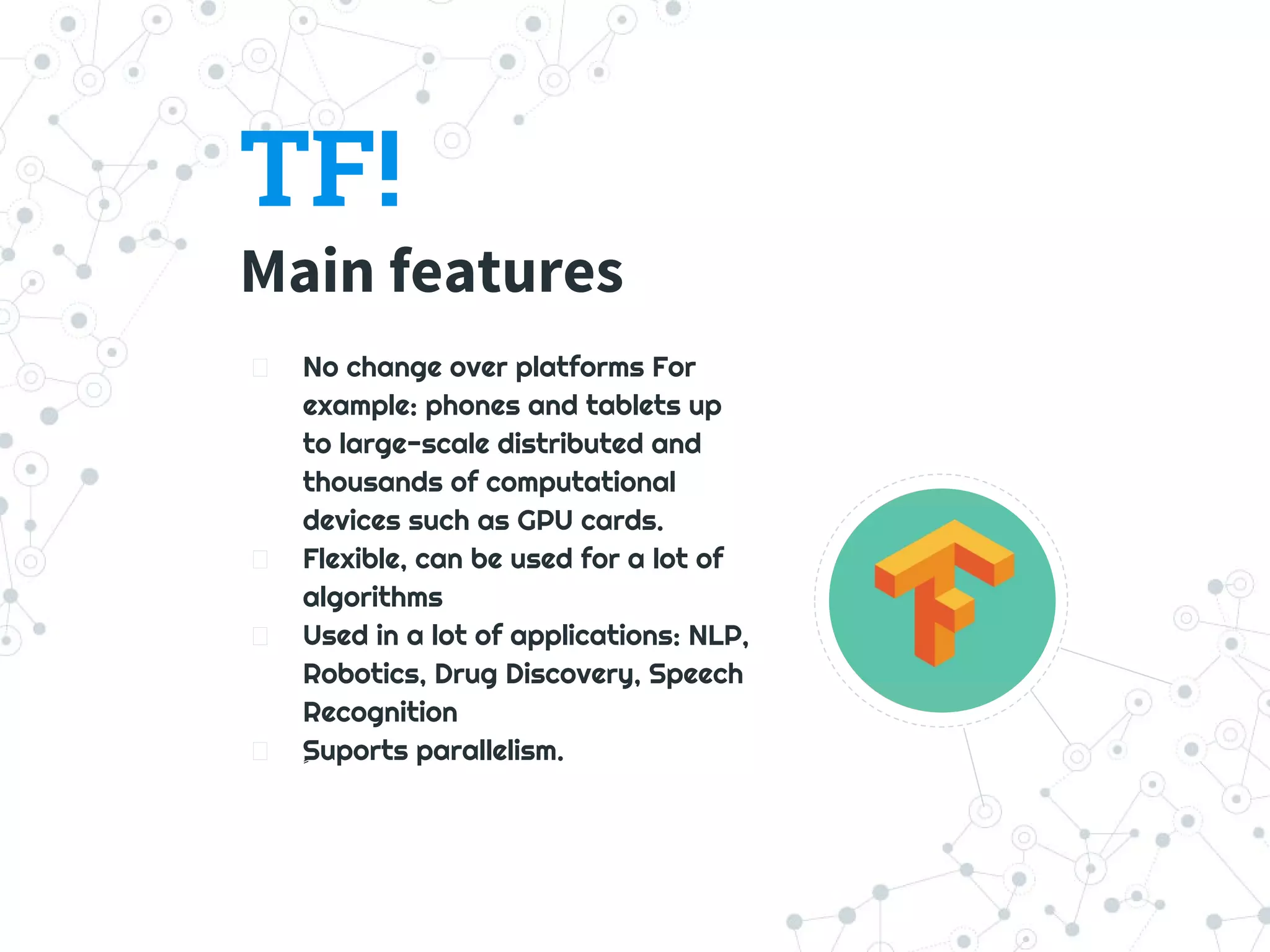 TF!
Main features
No change over platforms For
example: phones and tablets up
to large-scale distributed and
thousands of computational
devices such as GPU cards.
Flexible, can be used for a lot of
algorithms
Used in a lot of applications: NLP,
Robotics, Drug Discovery, Speech
Recognition
ٍٍSuports parallelism.
 