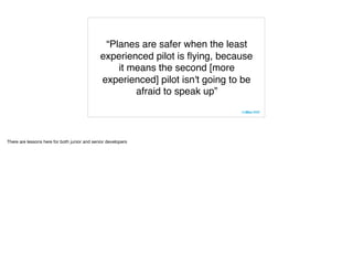 “Planes are safer when the least
experienced pilot is ﬂying, because
it means the second [more
experienced] pilot isn't going to be
afraid to speak up”
There are lessons here for both junior and senior developers
 