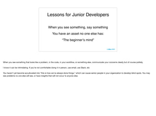 Lessons for Junior Developers
When you see something, say something
You have an asset no one else has:
“The beginner’s mind”
When you see something that looks like a problem, in the code, in your workﬂow, or something else, communicate your concerns clearly but of course politely. 

I know it can be intimidating. If you’re not comfortable doing it in person, use email, use Slack, etc

You haven’t yet become acculturated into “this is how we’ve always done things,” which can cause senior people in your organization to develop blind spots. You may
see problems no one else will see, or have insights that will not occur to anyone else.
 