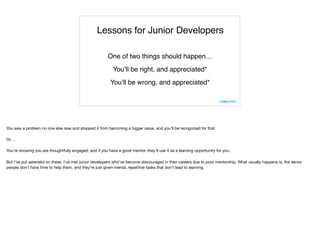 Lessons for Junior Developers
One of two things should happen…
You’ll be right, and appreciated*
You’ll be wrong, and appreciated*
You saw a problem no one else saw and stopped it from becoming a bigger issue, and you’ll be recognized for that.

Or…

You’re showing you are thoughtfully engaged, and if you have a good mentor, they’ll use it as a learning opportunity for you.

But I’ve put asterisks on these. I’ve met junior developers who’ve become discouraged in their careers due to poor mentorship. What usually happens is, the senior
people don’t have time to help them, and they’re just given menial, repetitive tasks that don’t lead to learning.
 