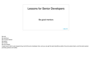 Lessons for Senior Developers
Be good mentors
Be kind

Be solicitous

Be an active listener

Be patient

Be humble

Be encouraging

A great way to start is pair programming, but let the junior developer drive, and you can get the same beneﬁts as pilots: the junior person learns, and the senior person
provides guidance and safety

 