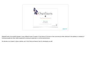 Gladwell looks at successful people in many diﬀerent kinds of careers. A key theme of his book is that outcomes we often attribute to the abilities or mistakes of
individual people are often better explained by looking at systematic or environmental factors.

He devotes one chapter to plane crashes, and I think there are lessons here for developers as well.
 