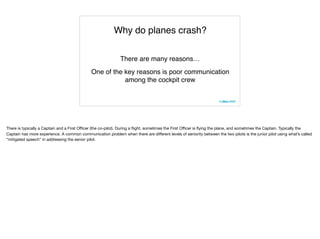 Why do planes crash?
There are many reasons…
One of the key reasons is poor communication
among the cockpit crew
There is typically a Captain and a First Oﬃcer (the co-pilot). During a ﬂight, sometimes the First Oﬃcer is ﬂying the plane, and sometimes the Captain. Typically the
Captain has more experience. A common communication problem when there are diﬀerent levels of seniority between the two pilots is the junior pilot using what’s called
“mitigated speech” in addressing the senior pilot.
 