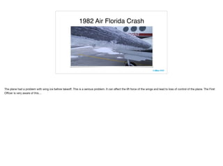 1982 Air Florida Crash
The plane had a problem with wing ice before takeoﬀ. This is a serious problem. It can aﬀect the lift force of the wings and lead to loss of control of the plane. The First
Oﬃcer is very aware of this…
 