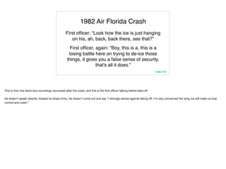 1982 Air Florida Crash
First ofﬁcer: “Look how the ice is just hanging
on his, ah, back, back there, see that?”
First ofﬁcer, again: “Boy, this is a, this is a
losing battle here on trying to de-ice those
things, it gives you a false sense of security,
that's all it does.”
This is from the black box recordings recovered after the crash, and this is the ﬁrst oﬃcer talking before take-oﬀ.

He doesn’t speak directly. Instead he drops hints. He doesn’t come out and say “I strongly advise against taking oﬀ. I’m very concerned the wing ice will make us lose
control and crash.”
 
