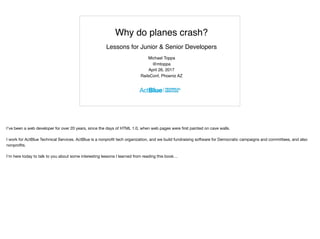 Why do planes crash?
Lessons for Junior & Senior Developers
Michael Toppa
@mtoppa
April 26, 2017
RailsConf, Phoeniz AZ
I’ve been a web developer for over 20 years, since the days of HTML 1.0, when web pages were ﬁrst painted on cave walls.

I work for ActBlue Technical Services. ActBlue is a nonproﬁt tech organization, and we build fundraising software for Democratic campaigns and committees, and also
nonproﬁts.

I’m here today to talk to you about some interesting lessons I learned from reading this book…
 