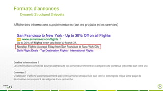 Formats d’annonces
24
Dynamic Structured Snippets
Affiche des informations supplémentaires (sur les produits et les services)
Quelles informations ?
Les informations affichées pour les extraits de vos annonces reflètent les catégories de contenus présentes sur votre site.
Comment ?
L’extension s’affiche automatiquement avec votre annonce chaque fois que celle-ci est éligible et que votre page de
destination correspond à la catégorie d'une recherche.
 