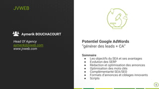 JVWEB
Aymerik BOUCHACOURT
Head Of Agency
aymerik@jvweb.com
www.jvweb.com
Potentiel Google AdWords
“générer des leads + CA”
Sommaire
● Les objectifs du SEA et ses avantages
● Evolution des SERP
● Rédaction et optimisation des annonces
● Optimisation des mots clés
● Complémentarité SEA/SEO
● Formats d’annonces et ciblages innovants
● Scripts
8
 