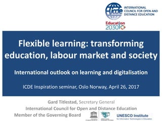 Flexible learning: transforming
education, labour market and society
International outlook on learning and digitalisation
ICDE Inspiration seminar, Oslo Norway, April 26, 2017
Gard Titlestad, Secretary General
International Council for Open and Distance Education
Member of the Governing Board
 