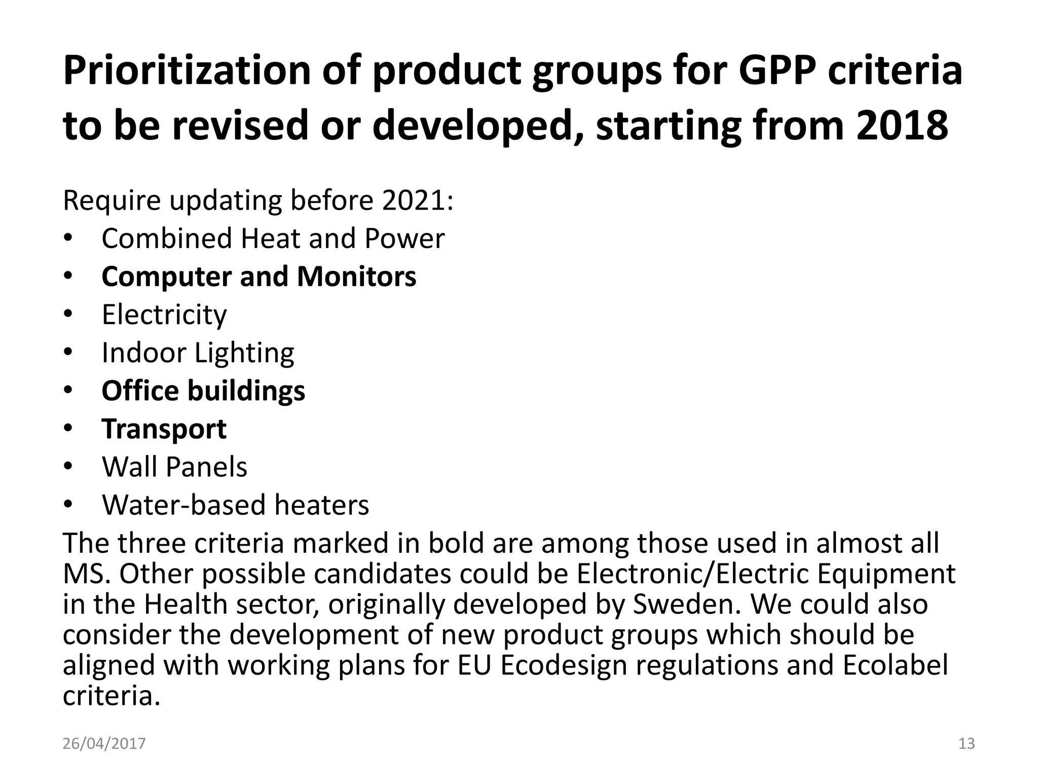 Prioritization of product groups for GPP criteria
to be revised or developed, starting from 2018
Require updating before 2021:
• Combined Heat and Power
• Computer and Monitors
• Electricity
• Indoor Lighting
• Office buildings
• Transport
• Wall Panels
• Water-based heaters
The three criteria marked in bold are among those used in almost all
MS. Other possible candidates could be Electronic/Electric Equipment
in the Health sector, originally developed by Sweden. We could also
consider the development of new product groups which should be
aligned with working plans for EU Ecodesign regulations and Ecolabel
criteria.
26/04/2017 13
 